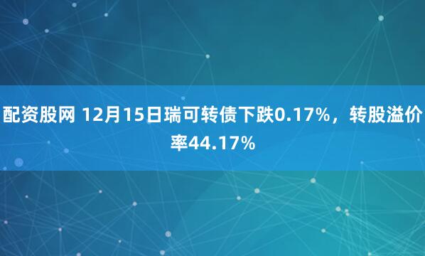 配资股网 12月15日瑞可转债下跌0.17%,转股溢价率44.17%