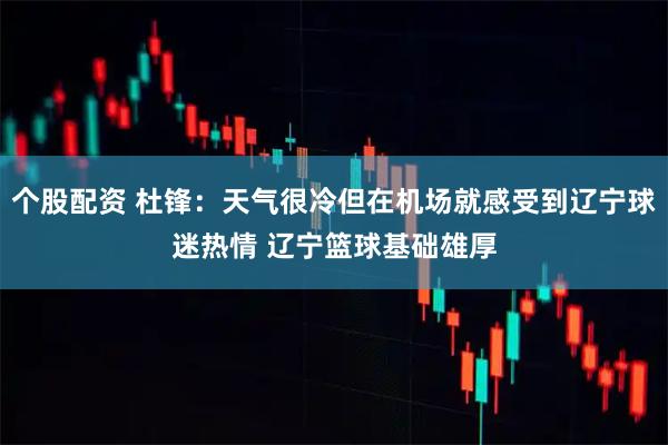 个股配资 杜锋：天气很冷但在机场就感受到辽宁球迷热情 辽宁篮球基础雄厚