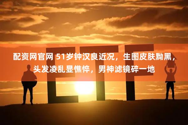 配资网官网 51岁钟汉良近况，生图皮肤黝黑，头发凌乱显憔悴，男神滤镜碎一地