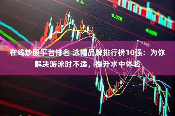 在线炒股平台排名 泳帽品牌排行榜10强：为你解决游泳时不适，提升水中体验