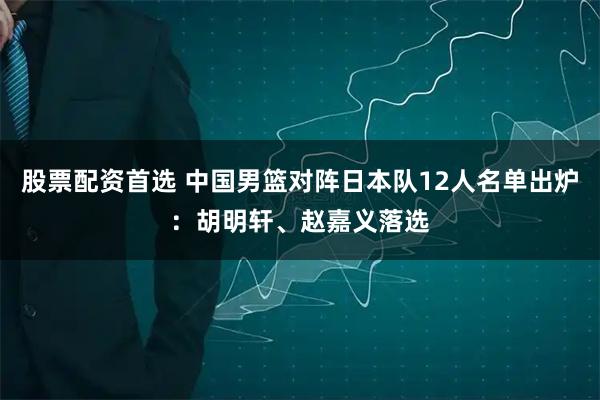 股票配资首选 中国男篮对阵日本队12人名单出炉：胡明轩、赵嘉义落选