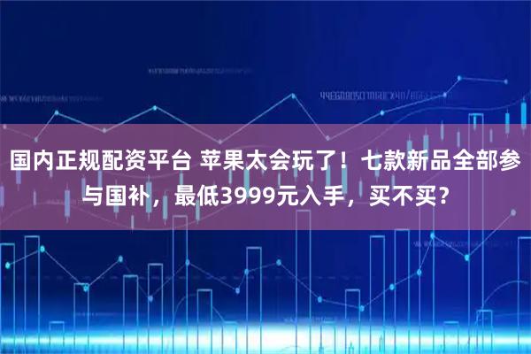 国内正规配资平台 苹果太会玩了！七款新品全部参与国补，最低3999元入手，买不买？