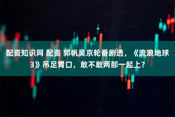 配资知识网 配资 郭帆吴京轮番剧透,《流浪地球3》吊足胃口,敢不敢两部一起上?