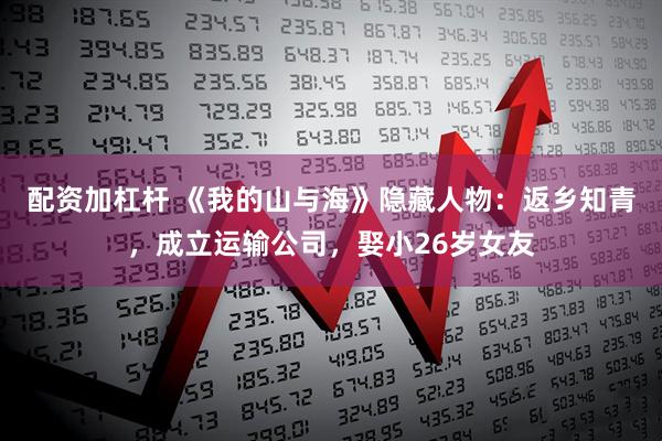 配资加杠杆 《我的山与海》隐藏人物：返乡知青，成立运输公司，娶小26岁女友