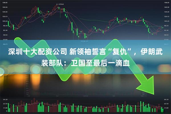 深圳十大配资公司 新领袖誓言“复仇”，伊朗武装部队：卫国至最后一滴血