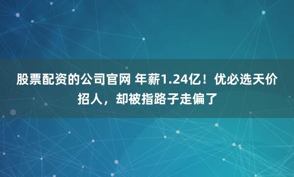 股票配资的公司官网 年薪1.24亿！优必选天价招人，却被指路子走偏了