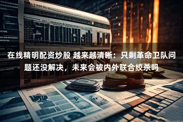 在线精明配资炒股 越来越清晰：只剩革命卫队问题还没解决，未来会被内外联合绞杀吗
