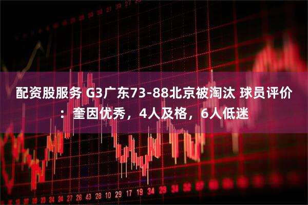 配资股服务 G3广东73-88北京被淘汰 球员评价：奎因优秀，4人及格，6人低迷