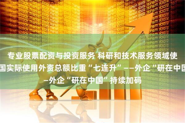 专业股票配资与投资服务 科研和技术服务领域使用外资占中国实际使用外资总额比重“七连升”——外企“研在中国”持续加码