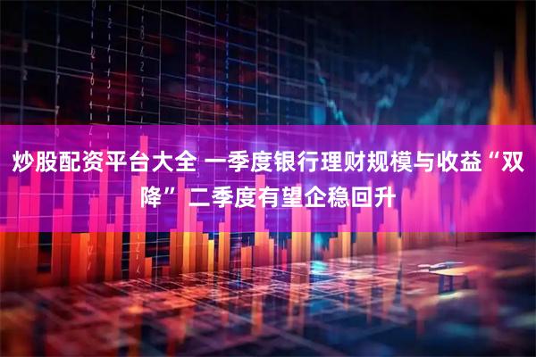炒股配资平台大全 一季度银行理财规模与收益“双降” 二季度有望企稳回升