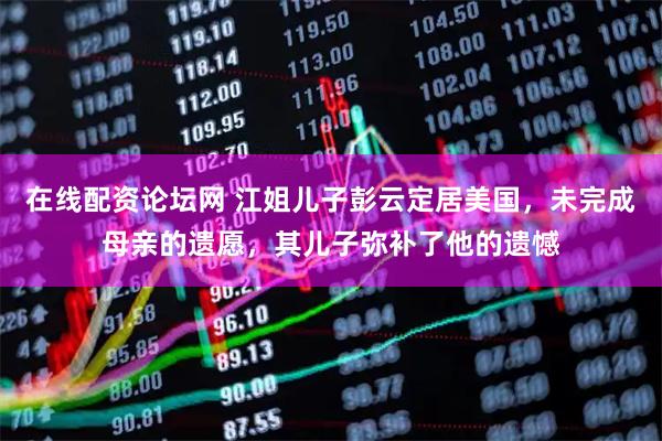 在线配资论坛网 江姐儿子彭云定居美国，未完成母亲的遗愿，其儿子弥补了他的遗憾