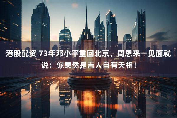 港股配资 73年邓小平重回北京，周恩来一见面就说：你果然是吉人自有天相！